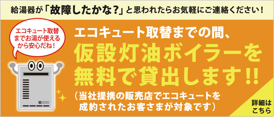 給湯器が故障したかな？と思われたらお気軽にご連絡ください。エコキュート取り替えまでの間、仮設灯油ボイラーを無料で貸し出します！（当社提携の販売店でエコキュートを成約されたお客さまが対象です）