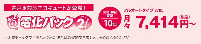 あっと！電化パックプラン2iは、井戸水対応エコキュートです。価格は、フルオートタイプ 370Lの場合、月々税込7,414円から。契約・保証期間10年。