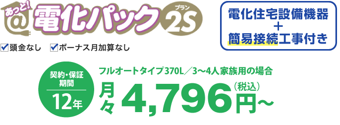 あっと！電化パックプラン2Sの場合、電化住宅設備機器と簡易接続工事付き。価格は、フルオートタイプ 370L／3〜4人家族用の場合、月々税込4,796円から。契約・保証期間12年。