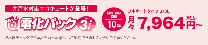 あっと！電化パックプラン3iは、井戸水対応エコキュートです。価格は、フルオートタイプ 370Lの場合、月々税込7,964円から。契約・保証期間10年。