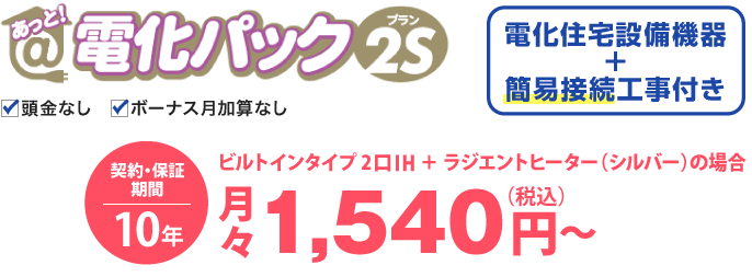 あっと！電化パックプラン2Sの場合、電化住宅設備機器と簡易取付工事付き。価格は、ビルトインタイプ 2口IH＋ラジエントヒーター（シルバー）の場合、月々税込1,540円から。契約・保証期間10年。