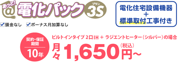 あっと！電化パックプラン3Sの場合、電化住宅設備機器と標準取付工事付き。価格は、ビルトインタイプ 2口IH＋ラジエントヒーター（シルバー）の場合、月々税込1,650円から。契約・保証期間10年。