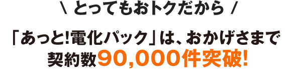 「あっと！電化パック」は、おかげさまで契約数90,000件突破！