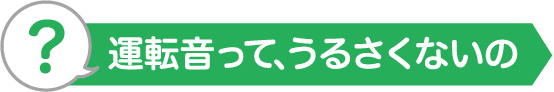 運転音って、うるさくないの