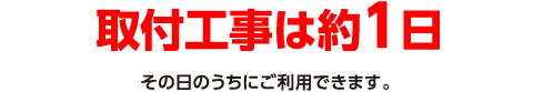 取付工事は約1日。その日のうちにご利用できます。