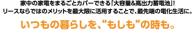 家中の家電をまるごとカバーできる「大容量&高出力蓄電池」！リースならではのメリットを最大限に活用することで、最先端の電化生活に。いつもの暮らしを、“もしも”の時も。