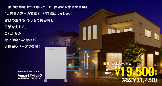 一般的な蓄電池では難しかった、住宅の全家電の使用を“大容量＆高出力蓄電池”が可能にしました。普段の生活も、もしもの災害時も生活をかしこく経済的に支える、これからの電化住宅の必需品が太陽光シリーズで登場！