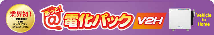 業界初！一般住宅向けのV2Hリースプラン（※平成29年12月現在）　あっと！電化パックV2H