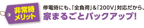 【非常時メリット】停電時にも、「全負荷」&「200V」対応だから、家まるごとバックアップ！