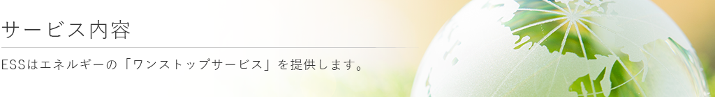 サービス内容　ESSはエネルギーの「ワンストップサービス」を提供します。